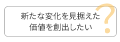 新たな変化を見据えた価値を創出したい